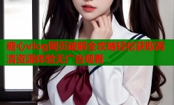 糖心vlog网页破解全攻略轻松获取高清资源体验无广告观看