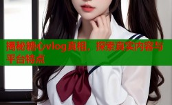 揭秘糖心vlog真相，探索真实内容与平台特点