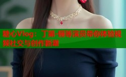 糖心Vlog：丁第-俪等演员带你体验视频社交与创作新潮