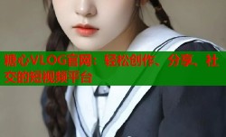 糖心VLOG官网：轻松创作、分享、社交的短视频平台