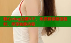 糖心vlog白嫖VIP，免费解锁超值福利，尽享独家内容