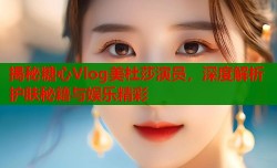 揭秘糖心Vlog美杜莎演员，深度解析护肤秘籍与娱乐精彩