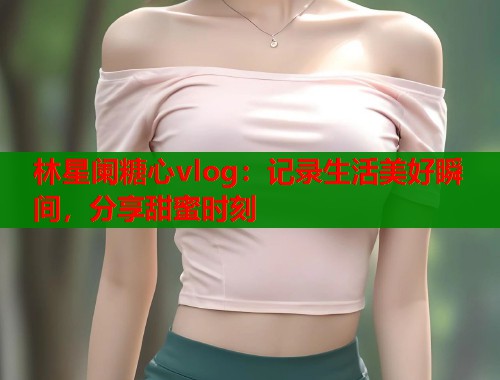 林星阑糖心vlog：记录生活美好瞬间，分享甜蜜时刻  第1张