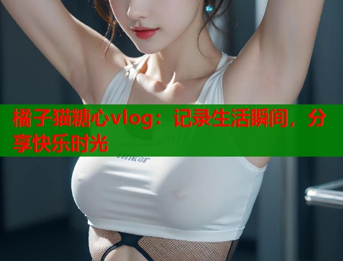 橘子猫糖心vlog：记录生活瞬间，分享快乐时光  第1张