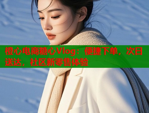 橙心电商糖心Vlog：便捷下单，次日送达，社区新零售体验  第2张