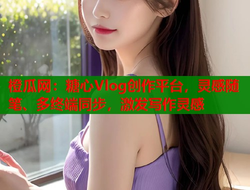 橙瓜网：糖心Vlog创作平台，灵感随笔、多终端同步，激发写作灵感  第1张