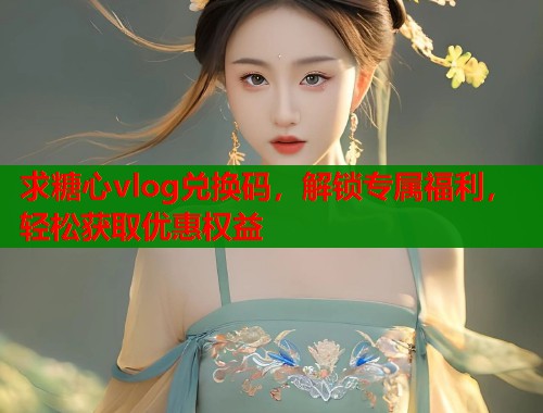 求糖心vlog兑换码，解锁专属福利，轻松获取优惠权益  第1张