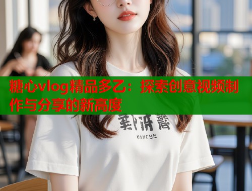 糖心vlog精品多乙：探索创意视频制作与分享的新高度  第2张