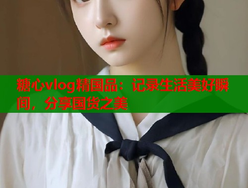 糖心vlog精国品：记录生活美好瞬间，分享国货之美  第1张