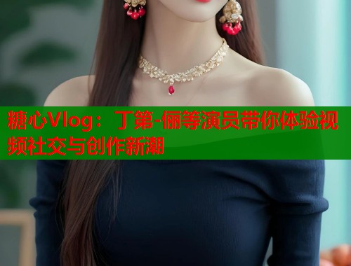 糖心Vlog：丁第-俪等演员带你体验视频社交与创作新潮  第1张