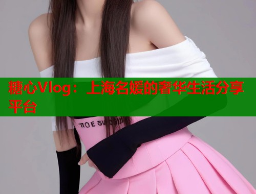 糖心Vlog：上海名媛的奢华生活分享平台  第1张