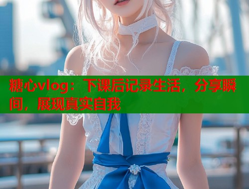 糖心vlog：下课后记录生活，分享瞬间，展现真实自我  第1张