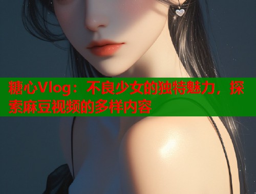 糖心Vlog：不良少女的独特魅力，探索麻豆视频的多样内容  第1张