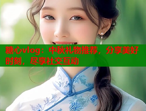 糖心vlog：中秋礼物推荐，分享美好时刻，尽享社交互动  第1张
