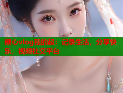 糖心vlog我的超：记录生活，分享快乐，视频社交平台  第1张