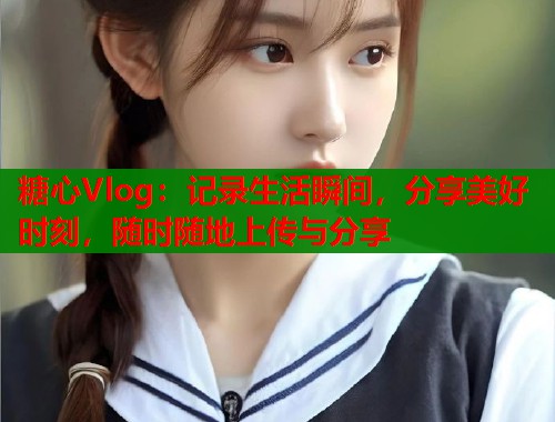 糖心Vlog：记录生活瞬间，分享美好时刻，随时随地上传与分享  第1张