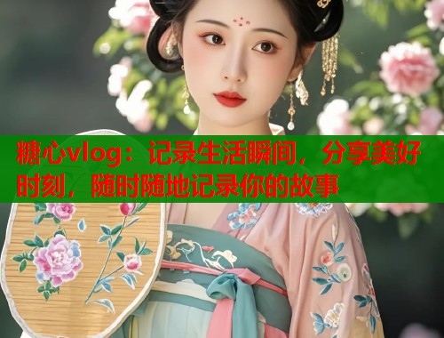 糖心vlog：记录生活瞬间，分享美好时刻，随时随地记录你的故事  第1张