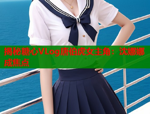 揭秘糖心VLog唐伯虎女主角：沈娜娜成焦点  第1张