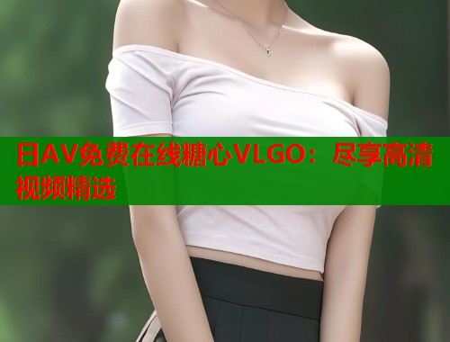 日AV免费在线糖心VLGO：尽享高清视频精选  第1张