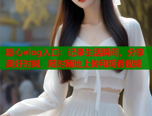 糖心vlog入口：记录生活瞬间，分享美好时刻，随时随地上传和观看视频  第1张