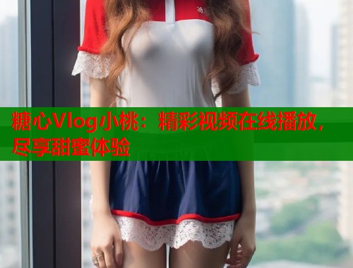 糖心Vlog小桃：精彩视频在线播放，尽享甜蜜体验  第1张