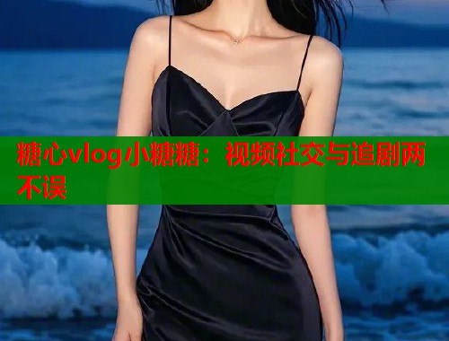 糖心vlog小糖糖：视频社交与追剧两不误  第1张