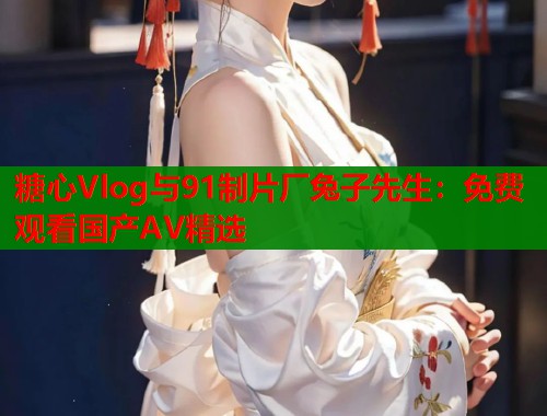 糖心Vlog与91制片厂兔子先生：免费观看国产AV精选  第1张