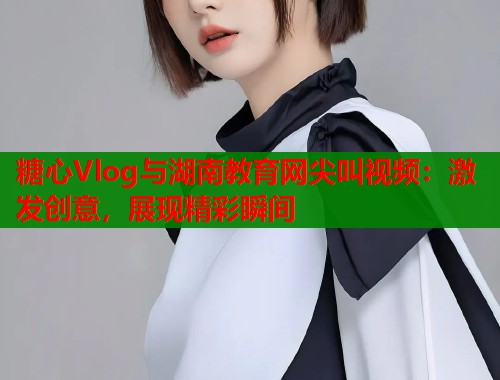 糖心Vlog与湖南教育网尖叫视频：激发创意，展现精彩瞬间  第1张