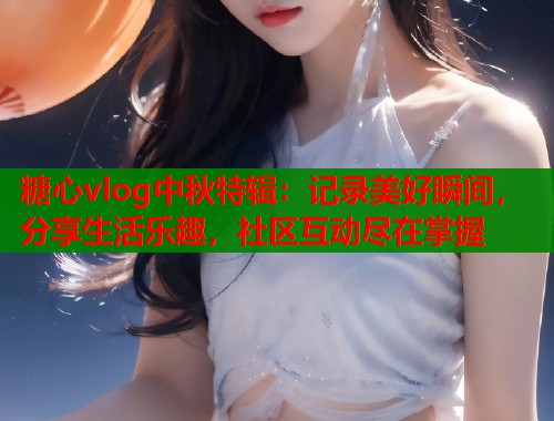 糖心vlog中秋特辑：记录美好瞬间，分享生活乐趣，社区互动尽在掌握  第1张