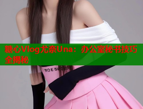 糖心Vlog尤奈Una：办公室秘书技巧全揭秘  第1张