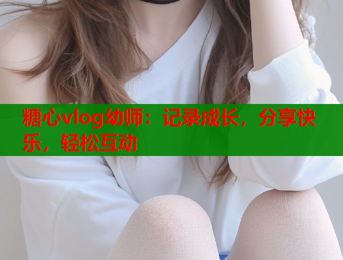 糖心vlog幼师：记录成长，分享快乐，轻松互动  第1张