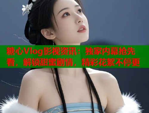糖心Vlog影视资讯：独家内幕抢先看，解锁甜蜜剧情，精彩花絮不停更  第2张
