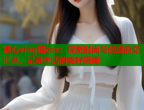 糖心vlog瑶cos：探索时尚与创意的交汇点，记录生活的美好瞬间  第1张