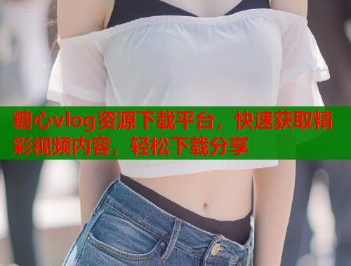 糖心vlog资源下载平台，快速获取精彩视频内容，轻松下载分享  第1张