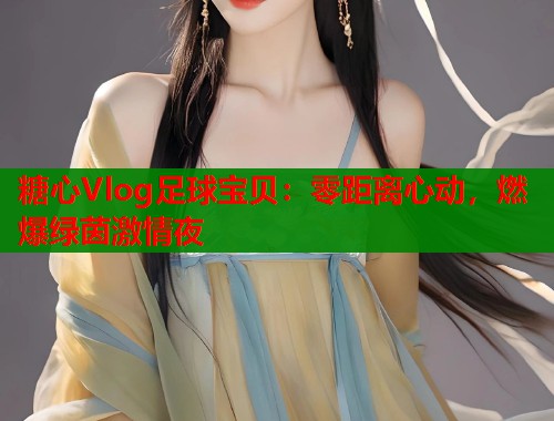 糖心Vlog足球宝贝：零距离心动，燃爆绿茵激情夜  第1张
