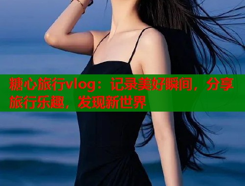 糖心旅行vlog：记录美好瞬间，分享旅行乐趣，发现新世界  第1张