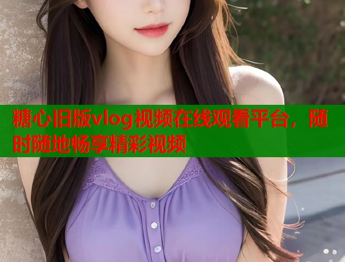 糖心旧版vlog视频在线观看平台，随时随地畅享精彩视频  第1张