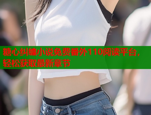 糖心纠缠小说免费番外110阅读平台，轻松获取最新章节  第2张