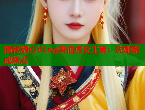 揭秘糖心VLog唐伯虎女主角：沈娜娜成焦点  第1张
