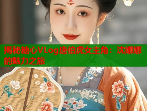 揭秘糖心VLog唐伯虎女主角：沈娜娜的魅力之旅  第1张