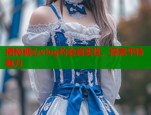 揭秘糖心vlog约会真实性，探索平特魅力  第1张