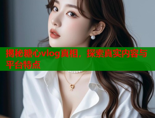揭秘糖心vlog真相，探索真实内容与平台特点  第2张
