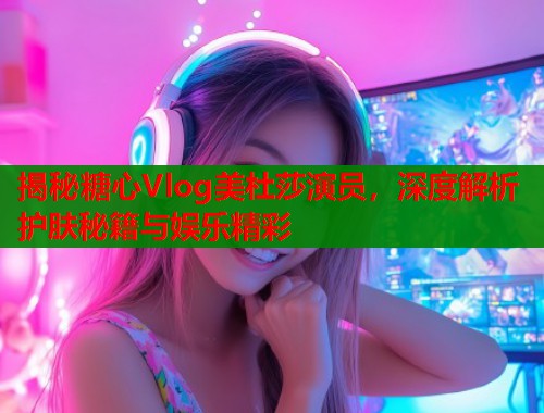 揭秘糖心Vlog美杜莎演员，深度解析护肤秘籍与娱乐精彩  第2张