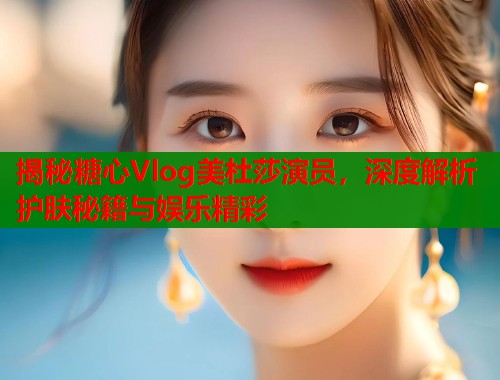 揭秘糖心Vlog美杜莎演员，深度解析护肤秘籍与娱乐精彩  第1张