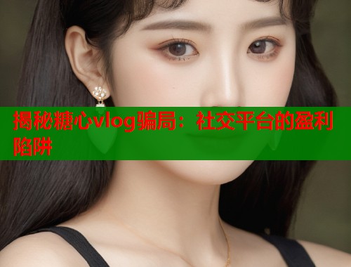 揭秘糖心vlog骗局：社交平台的盈利陷阱  第1张