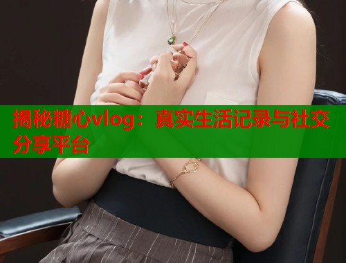 揭秘糖心vlog：真实生活记录与社交分享平台  第1张
