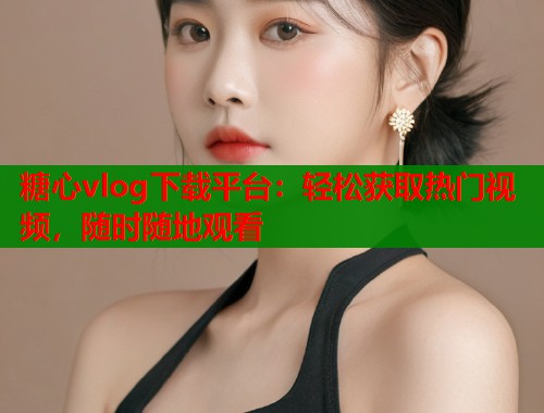 糖心vlog下载平台：轻松获取热门视频，随时随地观看  第1张