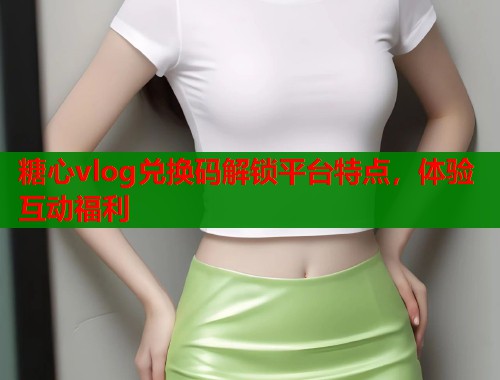 糖心vlog兑换码解锁平台特点，体验互动福利  第1张