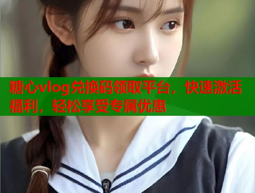 糖心vlog兑换码领取平台，快速激活福利，轻松享受专属优惠  第1张