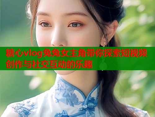 糖心vlog兔兔女主角带你探索短视频创作与社交互动的乐趣  第1张